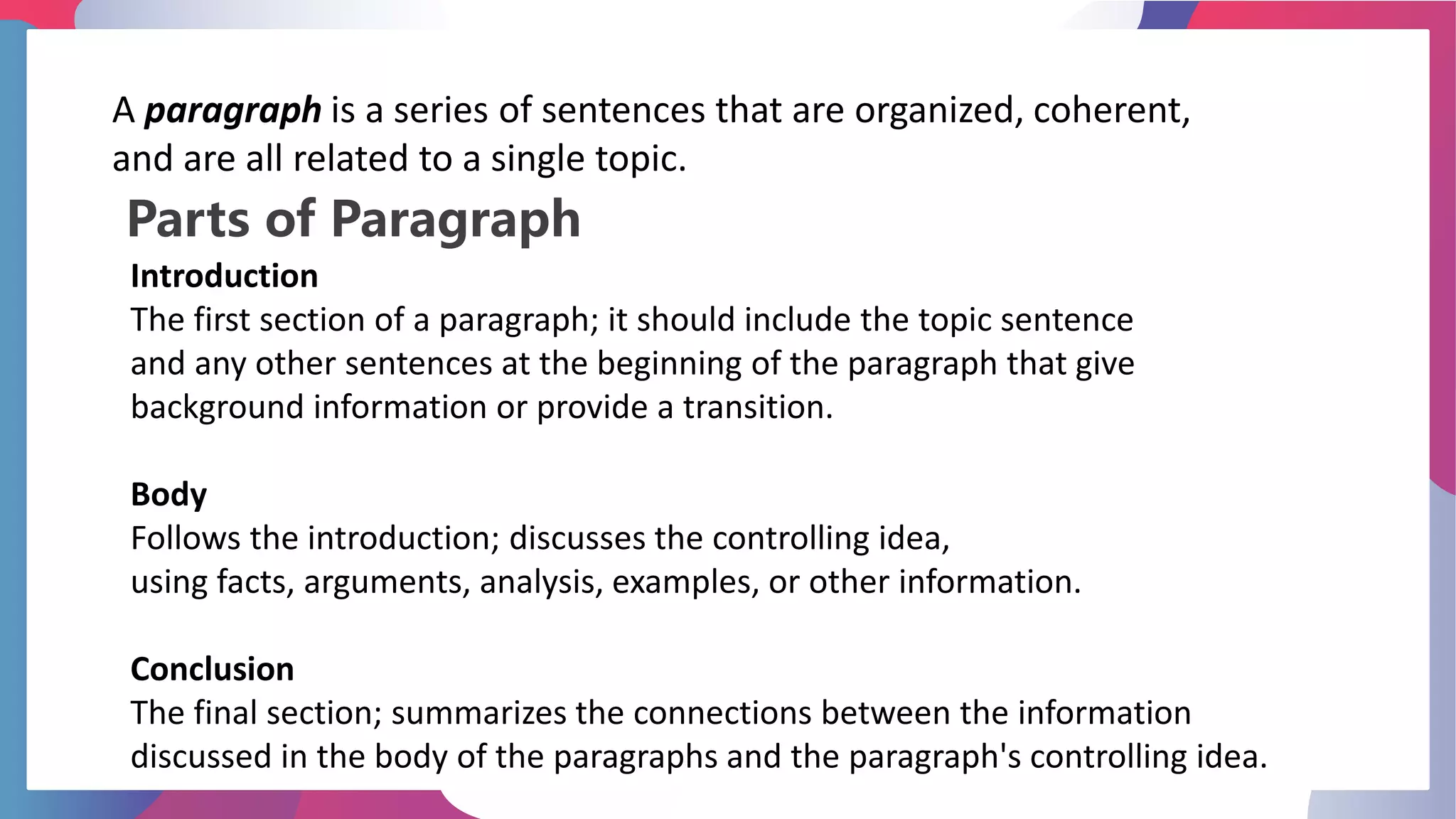 Parts of Paragraph
A paragraph is a series of sentences that are organized, coherent,
and are all related to a single topic.
Introduction
The first section of a paragraph; it should include the topic sentence
and any other sentences at the beginning of the paragraph that give
background information or provide a transition.
Body
Follows the introduction; discusses the controlling idea,
using facts, arguments, analysis, examples, or other information.
Conclusion
The final section; summarizes the connections between the information
discussed in the body of the paragraphs and the paragraph's controlling idea.
 
