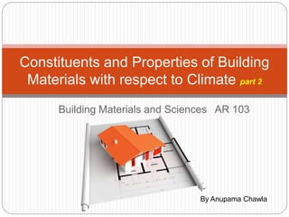 Building Materials and Sciences AR 103
Constituents and Properties of Building
Materials with respect to Climate part 2
By Anupama Chawla
 