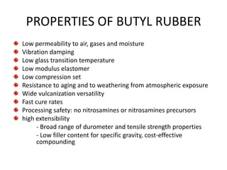 PROPERTIES OF BUTYL RUBBER
Low permeability to air, gases and moisture
Vibration damping
Low glass transition temperature
Low modulus elastomer
Low compression set
Resistance to aging and to weathering from atmospheric exposure
Wide vulcanization versatility
Fast cure rates
Processing safety: no nitrosamines or nitrosamines precursors
high extensibility
     - Broad range of durometer and tensile strength properties
     - Low filler content for specific gravity, cost-effective
     compounding
 
