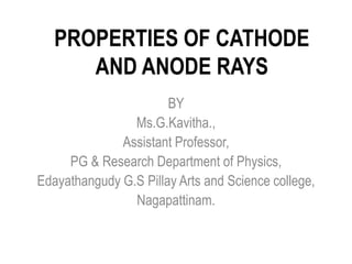 PROPERTIES OF CATHODE
AND ANODE RAYS
BY
Ms.G.Kavitha.,
Assistant Professor,
PG & Research Department of Physics,
Edayathangudy G.S Pillay Arts and Science college,
Nagapattinam.
 