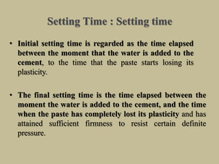 Setting Time : Setting time
• Initial setting time is regarded as the time elapsed
between the moment that the water is added to the
cement, to the time that the paste starts losing its
plasticity.
• The final setting time is the time elapsed between the
moment the water is added to the cement, and the time
when the paste has completely lost its plasticity and has
attained sufficient firmness to resist certain definite
pressure.
 