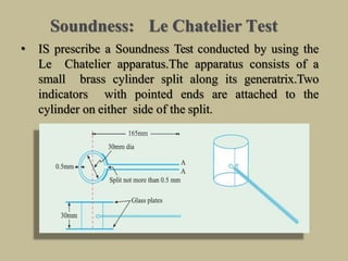Soundness: Le Chatelier Test
• IS prescribe a Soundness Test conducted by using the
Le Chatelier apparatus.The apparatus consists of a
small brass cylinder split along its generatrix.Two
indicators with pointed ends are attached to the
cylinder on either side of the split.
 