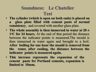Soundness: Le Chatelier
Test
• The cylinder (which is open on both ends) is placed on
a glass plate filled with cement paste of normal
consistency, and covered with another glass plate.
• The whole assembly is then immersed in water at 20 ±
1oC for 24 hours. At the end of that period the distance
between the indicator points is measured.The mould is
then immersed in water again and brought to a boil.
After boiling for one hour the mould is removed from
the water, after cooling, the distance between the
indicator points is measured again.
• This increase represents the expansion of the
cement paste for Portland cements, expansion is
limited to 10mm.
 