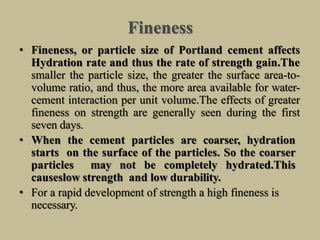Fineness
• Fineness, or particle size of Portland cement affects
Hydration rate and thus the rate of strength gain.The
smaller the particle size, the greater the surface area-to-
volume ratio, and thus, the more area available for water-
cement interaction per unit volume.The effects of greater
fineness on strength are generally seen during the first
seven days.
• When the cement particles are coarser, hydration
starts on the surface of the particles. So the coarser
particles may not be completely hydrated.This
causeslow strength and low durability.
• For a rapid development of strength a high fineness is
necessary.
 