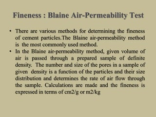 Fineness : Blaine Air-Permeability Test
• There are various methods for determining the fineness
of cement particles.The Blaine air-permeability method
is the most commonly used method.
• In the Blaine air-permeability method, given volume of
air is passed through a prepared sample of definite
density. The number and size of the pores in a sample of
given density is a function of the particles and their size
distribution and determines the rate of air flow through
the sample. Calculations are made and the fineness is
expressed in terms of cm2/g or m2/kg
 