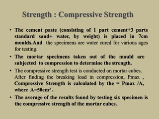 Strength : Compressive Strength
• The cement paste (consisting of 1 part cement+3 parts
standard sand+ water, by weight) is placed in 7cm
moulds.And the specimens are water cured for various ages
for testing.
• The mortar specimens taken out of the mould are
subjected to compression to determine the strength.
• The compressive strength test is conducted on mortar cubes.
After finding the breaking load in compression, Pmax ,
Compressive Strength is calculated by the = Pmax /A,
where A=50cm2 .
• The average of the results found by testing six specimen is
the compressive strength of the mortar cubes.
 