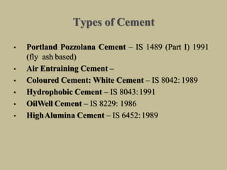 Types of Cement
• Portland Pozzolana Cement – IS 1489 (Part I) 1991
(fly ash based)
• Air Entraining Cement –
• Coloured Cement: White Cement – IS 8042: 1989
• Hydrophobic Cement – IS 8043:1991
• OilWell Cement – IS 8229: 1986
• HighAlumina Cement – IS 6452:1989
 