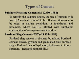 Types of Cement
Sulphate Resisting Cement (IS 12330–1988)
To remedy the sulphate attack, the use of cement with
low C3A content is found to be effective. (Concrete to
be used in marine condition, in foundation and
basement, where soil is infested with sulphates;
construction of sewage treatment works).
Portland Slag Cement (PSC) (IS 455–1989)
Portland slag cement is obtained by mixing Portland
cement clinker, gypsum and granulated blast furnace
slag. ( Reduced heat of hydration, Refinement of pore
structure, Reduced permeability)
 