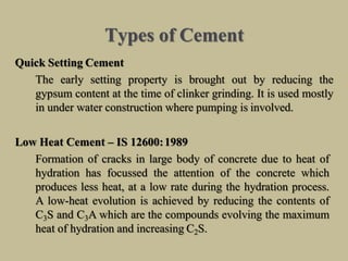Types of Cement
Quick Setting Cement
The early setting property is brought out by reducing the
gypsum content at the time of clinker grinding. It is used mostly
in under water construction where pumping is involved.
Low Heat Cement – IS 12600:1989
Formation of cracks in large body of concrete due to heat of
hydration has focussed the attention of the concrete which
produces less heat, at a low rate during the hydration process.
A low-heat evolution is achieved by reducing the contents of
C3S and C3A which are the compounds evolving the maximum
heat of hydration and increasing C2S.
 