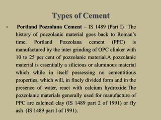 Types of Cement
• Portland Pozzolana Cement – IS 1489 (Part I) The
history of pozzolanic material goes back to Roman’s
time. Portland Pozzolana cement (PPC) is
manufactured by the inter grinding of OPC clinker with
10 to 25 per cent of pozzolanic material.A pozzolanic
material is essentially a silicious or aluminous material
which while in itself possessing no cementitious
properties, which will, in finely divided form and in the
presence of water, react with calcium hydroxide.The
pozzolanic materials generally used for manufacture of
PPC are calcined clay (IS 1489 part 2 of 1991) or fly
ash (IS 1489 part I of 1991).
 