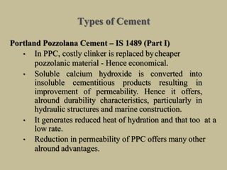 Types of Cement
Portland Pozzolana Cement – IS 1489 (Part I)
• In PPC, costly clinker is replaced bycheaper
pozzolanic material - Hence economical.
• Soluble calcium hydroxide is converted into
insoluble cementitious products resulting in
improvement of permeability. Hence it offers,
alround durability characteristics, particularly in
hydraulic structures and marine construction.
• It generates reduced heat of hydration and that too at a
low rate.
• Reduction in permeability of PPC offers many other
alround advantages.
 