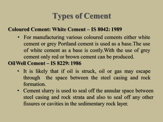 Types of Cement
Coloured Cement: White Cement – IS 8042: 1989
• For manufacturing various coloured cements either white
cement or grey Portland cement is used as a base.The use
of white cement as a base is costly.With the use of grey
cement only red or brown cement can be produced.
OilWell Cement – IS 8229:1986
• It is likely that if oil is struck, oil or gas may escape
through the space between the steel casing and rock
formation.
• Cement slurry is used to seal off the annular space between
steel casing and rock strata and also to seal off any other
fissures or cavities in the sedimentary rock layer.
 