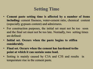 Setting Time
• Cement paste setting time is affected by a number of items
including: cement fineness, water-cement ratio, chemical content
(especially gypsum content) and admixtures.
• For construction purposes, the initial set must not be too soon
and the final set must not be too late. Normally, two setting times
are defined:
• Initial set. Occurs when the paste begins to stiffen
considerably.
• Final set. Occurs when the cement has hardened tothe
point at which it can sustain some load.
• Setting is mainly caused by C3A and C3S and results in
temperature rise in the cement paste.
 