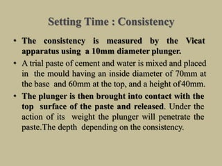 Setting Time : Consistency
• The consistency is measured by the Vicat
apparatus using a 10mm diameter plunger.
• A trial paste of cement and water is mixed and placed
in the mould having an inside diameter of 70mm at
the base and 60mm at the top, and a height of40mm.
• The plunger is then brought into contact with the
top surface of the paste and released. Under the
action of its weight the plunger will penetrate the
paste.The depth depending on the consistency.
 