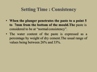 Setting Time : Consistency
• When the plunger penetrates the paste to a point 5
to 7mm from the bottom of the mould.The paste is
considered to be at “normalconsistency”.
• The water content of the paste is expressed as a
percentage by weight of dry cement.The usual range of
values being between 26% and 33%.
 
