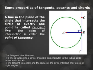 Some properties of tangents, secants and chords
A line in the plane of the
circle that intersects the
circle at exactly one
point is called tangent
line. The point of
intersection is called the
point of tangency.
The Tangent- Line Theorem
If a line is tangent to a circle, then it is perpendicular to the radius at its
outer endpoint. Or
If the tangent to a circle and the radius of the circle intersect they do so at
right angles :
 