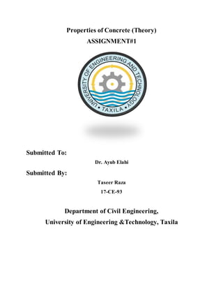 Properties of Concrete (Theory)
ASSIGNMENT#1
Submitted To:
Dr. Ayub Elahi
Submitted By:
Taseer Raza
17-CE-93
Department of Civil Engineering,
University of Engineering &Technology, Taxila
 