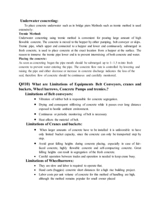 Underwater concreting:
To place concrete underwater such as in bridge piers Methods such as tremie method is used
extensively:
Tremie Method:
Underwater concreting using tremie method is convenient for pouring large amount of high
flowable concrete. The concrete is moved to the hopper by either pumping, belt conveyer or skips.
Tremie pipe, which upper end connected to a hopper and lower end continuously submerged in
fresh concrete, is used to place concrete at the exact location from a hopper at the surface. The
reason to immerse the tremie pipe lower end is to prevent intermixing of both concrete and water.
Placing the concrete:
As soon as concreting began the pipe mouth should be submerged up to 1- 1.5 m into fresh
concrete to prevent water entering the pipe. The concrete flow rate is controlled by lowering and
raising the pipe and either decrease or increase in concrete discharge indicates the loss of the
seal, therefore flow of concrete should be continuous and carefully monitored.
Q#10) What are Limitations of Equipments Belt Conveyors, cranes and
buckets, Wheel barrows, Concrete Pumps and tremies.?
Limitations of Belt conveyors:
 Vibration of rubber belt is responsible for concrete segregation.
 Drying and consequent stiffening of concrete while it passes over long distance
exposed to hostile ambient environment.
 Continuous or periodic monitoring of belt is necessary
 Heat affects the material of belt.
Limitations of Cranes and buckets:
 When larger amounts of concrete have to be installed it is unfavorable to have
only limited bucket capacity, since the concrete can only be transported step by
step.
 Avoid great falling heights during concrete placing, especially in case of fair-
faced concrete, highly flowable concrete and self-compacting concrete. Great
falling heights can result in segregation of the fresh concrete.
 Careful operation between trades and operation is needed to keep crane busy.
Limitations of Wheelbarrows:
 They are slow and labor is required to operate that.
 Hand carts (buggies) concrete short distances for a high rise building project.
 Labor costs per unit volume of concrete for this method of handling are high,
although the method remains popular for small owner placed
 