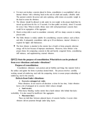  For most cast-in-place concrete placed in forms, consolidation is accomplished with an
internal vibrator with a vibrating head on the end of a shaft and usually a flexible shaft.
The operator controls the power unit and a spinning cable rotates an eccentric weight in
the head to create the vibration.
 The vibrator should be allowed to sink under its own weight to the proper depth then be
moved up and down for five to 15 seconds. It is then pulled out slowly, about 15 seconds
for every 2 feet. When in doubt, vibrate more with well-proportioned concrete there
would be no segregation of the aggregate.
 Shock or drop table is used to consolidate extremely stiff low slump concrete in making
precast units.
 The Table vibrator is widely suitable for consolidating concrete surfaces such as floors
and slabs. It adequately consolidates slabs up to 20 cm thickness; internal vibration is
required for higher slab thicknesses.
 The form vibrator is attached to the exterior face of mold or forms properly otherwise
energy will be lost because of improper attachments. Moreover, form vibrator is the
proper choice for compacting concrete in thin and heavily congested forms, consolidating
stiff mixtures, and supplementing external vibrators.
Q#12) State the purpose of consolidation. Whatdefects can be produced
from over vibrations and under vibrations?
Purpose of consolidation:
Consolidation eliminates rock pockets and air bubbles and brings fine material both to
the surface and against the forms to produce desired finish. The process involves carefully
working around all reinforcing steel with the compacting device to assure proper embedding of
reinforcing steel in the concrete.
Defects from Under vibrations:
 Excessive entrapped air voids;
When vibrations do not reach in all directions or done for less time, Under vibration
leaves a lot of entrapped air in concrete which reduces strength
 Sand streaks:
When heavy bleeding washes mortar then a harsh mixture lefts behind that lacks
workability. It is also caused by insufficient fine aggregates.
 Placement lines:
These are dark lines between adjacent layers of concrete batches. it occurs when
vibrators did not penetrate through under lying layers.
 