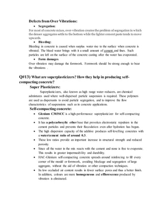 Defects from Over Vibrations:
 Segregation:
For most of concrete mixes, over-vibration creates the problem of segregation in which
the denser aggregates settle to the bottom while the lighter cement paste tends to move
upwards.
 Bleeding:
Bleeding in concrete is caused when surplus water rise to the surface when concrete is
vibrated. The bleed water brings with it a small amount of cement and fines. Such
particles are left on the surface of the concrete casting after the water has evaporated.
 Form damages
Over vibration may damage the formwork. Formwork should be strong enough to bear
the vibrations .
Q#13) What are superplasticizers? How they help in producing self-
compacting concrete?
Super Plasticizers:
Superplasticizers, also known as high range water reducers, are chemical
admixtures used where well-dispersed particle suspension is required. These polymers
are used as dispersants to avoid particle segregation, and to improve the flow
characteristics of suspensions such as in concrete applications.
Self-compacting concrete:
 Glenium C303SCC is a high-performance superplasticizer for self-compacting
concrete.
 It has a polycarboxylic ether base that provokes electrostatic repulsion in the
cement particles and prevents their flocculation even after hydration has begun.
 The high dispersion capacity of the additive produces self-levelling concretes with
a water/cement ratio of around 0.3.
 These low ratios provide an important increase in structural strength and reduced
porosity.
 Since all the water in the mix reacts with the cement and none is free to evaporate.
This results in greater impermeability and durability.
 HAC-Glenium self-compacting concrete spreads around reinforcing to fill every
corner of the mould or formwork, avoiding blockage and segregation of large
aggregate, without the aid of vibration or other compaction techniques.
 Its low occluded air content results in fewer surface pores and thus a better finish.
In addition, colours are more homogeneous and efflorescence produced by
vibration is eliminated.
 