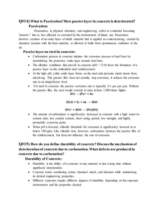 Q#14) What is Passivation?How passive layer in concrete is deteriorated?
Passivation:
Passivation, in physical chemistry and engineering, refers to a material becoming
"passive," that is, less affected or corroded by the environment of future use. Passivation
involves creation of an outer layer of shield material that is applied as a microcoating, created by
chemical reaction with the base material, or allowed to build from spontaneous oxidation in the
air.
Passive layeron steelin concrete:
 Carbonation process in concrete initiates the corrosion process of steel bars by
demolishing the protective oxide layer around steel bars.
 The alkaline conditions that prevail in concrete (pH > 13.0) favor the formation of a
passive layer on the embedded steel reinforcement.
 At the high pH, a thin oxide layer forms on the steel and prevents metal atoms from
dissolving. This passive film does not actually stop corrosion; it reduces the corrosion
rate to an insignificant level.
 For steel in concrete, the passive corrosion rate is typically 0.1 µm per year. Without
the passive film, the steel would corrode at rates at least 1,000 times higher
2Fe → 2Fe2+
+ 4e-
2H2O + O2 + 4e-
→ 4OH
2Fe2+
+ 4OH-
→ 2Fe(OH)
 The amount of carbonation is significantly increased in concrete with a high water-to-
cement ratio, low cement content, short curing period, low strength, and highly
permeable or porous paste.
 When pH is lowered, chloride threshold for corrosion is significantly lowered at or
below 100 ppm. Like chloride ions, however, carbonation destroys the passive film of
the reinforcement, but does not influence the rate of corrosion.
Q#15) How do you define durability of concrete? Discussthe mechanism of
deteriorationof concrete due to carbonation. What defects are produced in
concrete due to carbonation?
Durability of Concrete:
 Durability is the ability of a concrete or any material to last a long time without
significant deterioration.
 Concrete resists weathering action, chemical attack, and abrasion while maintaining
its desired engineering properties.
 Different concretes require different degrees of durability depending on the exposure
environment and the properties desired.
 