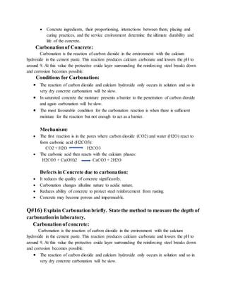  Concrete ingredients, their proportioning, interactions between them, placing and
curing practices, and the service environment determine the ultimate durability and
life of the concrete.
Carbonationof Concrete:
Carbonation is the reaction of carbon dioxide in the environment with the calcium
hydroxide in the cement paste. This reaction produces calcium carbonate and lowers the pH to
around 9. At this value the protective oxide layer surrounding the reinforcing steel breaks down
and corrosion becomes possible.
Conditions for Carbonation:
 The reaction of carbon dioxide and calcium hydroxide only occurs in solution and so in
very dry concrete carbonation will be slow.
 In saturated concrete the moisture presents a barrier to the penetration of carbon dioxide
and again carbonation will be slow.
 The most favourable condition for the carbonation reaction is when there is sufficient
moisture for the reaction but not enough to act as a barrier.
Mechanism:
 The first reaction is in the pores where carbon dioxide (CO2) and water (H2O) react to
form carbonic acid (H2CO3):
CO2 + H2O H2CO3
 The carbonic acid then reacts with the calcium phases:
H2CO3 + Ca(OH)2 CaCO3 + 2H2O
Defects in Concrete due to carbonation:
 It reduces the quality of concrete significantly.
 Carbonation changes alkaline nature to acidic nature.
 Reduces ability of concrete to protect steel reinforcement from rusting.
 Concrete may become porous and impermeable.
Q#16) Explain Carbonationbriefly. State the method to measure the depth of
carbonationin laboratory.
Carbonation of concrete:
Carbonation is the reaction of carbon dioxide in the environment with the calcium
hydroxide in the cement paste. This reaction produces calcium carbonate and lowers the pH to
around 9. At this value the protective oxide layer surrounding the reinforcing steel breaks down
and corrosion becomes possible.
 The reaction of carbon dioxide and calcium hydroxide only occurs in solution and so in
very dry concrete carbonation will be slow.
 
