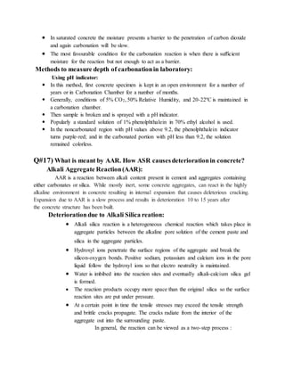  In saturated concrete the moisture presents a barrier to the penetration of carbon dioxide
and again carbonation will be slow.
 The most favourable condition for the carbonation reaction is when there is sufficient
moisture for the reaction but not enough to act as a barrier.
Methods to measure depth of carbonationin laboratory:
Using pH indicator:
 In this method, first concrete specimen is kept in an open environment for a number of
years or in Carbonation Chamber for a number of months.
 Generally, conditions of 5% CO2, 50% Relative Humidity, and 20-22ºC is maintained in
a carbonation chamber.
 Then sample is broken and is sprayed with a pH indicator.
 Popularly a standard solution of 1% phenolphthalein in 70% ethyl alcohol is used.
 In the noncarbonated region with pH values above 9.2, the phenolphthalein indicator
turns purple-red; and in the carbonated portion with pH less than 9.2, the solution
remained colorless.
Q#17) What is meant by AAR. How ASR causesdeteriorationin concrete?
Alkali Aggregate Reaction(AAR):
AAR is a reaction between alkali content present in cement and aggregates containing
either carbonates or silica. While mostly inert, some concrete aggregates, can react in the highly
alkaline environment in concrete resulting in internal expansion that causes deleterious cracking.
Expansion due to AAR is a slow process and results in deterioration 10 to 15 years after
the concrete structure has been built.
Deteriorationdue to Alkali Silica reation:
 Alkali silica reaction is a heterogeneous chemical reaction which takes place in
aggregate particles between the alkaline pore solution of the cement paste and
silica in the aggregate particles.
 Hydroxyl ions penetrate the surface regions of the aggregate and break the
silicon-oxygen bonds. Positive sodium, potassium and calcium ions in the pore
liquid follow the hydroxyl ions so that electro neutrality is maintained.
 Water is imbibed into the reaction sites and eventually alkali-calcium silica gel
is formed.
 The reaction products occupy more space than the original silica so the surface
reaction sites are put under pressure.
 At a certain point in time the tensile stresses may exceed the tensile strength
and brittle cracks propagate. The cracks radiate from the interior of the
aggregate out into the surrounding paste.
In general, the reaction can be viewed as a two-step process :
 