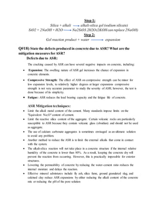 Step 1:
Silica + alkali alkali-silica gel (sodium silicate)
SiO2 + 2NaOH + H2O Na2SiO3.2H2O(2KOH can replace 2NaOH)
Step 2:
Gel reaction product + water expansion
Q#18) State the defects produced in concrete due to ASR? What are the
mitigation measures forASR?
Defects due to ASR:
The cracking caused by ASR can have several negative impacts on concrete, including:
 Expansion: The swelling nature of ASR gel increases the chance of expansion in
concrete elements.
 Compressive Strength: The effect of ASR on compressive strength can be minor for
low expansion levels, to relatively higher degrees at larger expansions compressive
strength is not very accurate parameter to study the severity of ASR; however, the test is
done because of its simplicity.
 Fatigue: ASR reduces the load bearing capacity and the fatigue life of concrete.
ASR Mitigation techniques:
 Limit the alkali metal content of the cement. Many standards impose limits on the
"Equivalent Na2O" content of cement.
 Limit the reactive silica content of the aggregate. Certain volcanic rocks are particularly
susceptible to ASR because they contain volcanic glass (obsidian) and should not be used
as aggregate.
 The use of calcium carbonate aggregates is sometimes envisaged as an ultimate solution
to avoid any problem.
 Another method to reduce the ASR is to limit the external alkalis that come in contact
with the system.
 The alkali-silica reaction will not take place in a concrete structure if the internal relative
humidity of the concrete is lower than 80%. As a result, keeping the concrete dry will
prevent the reaction from occurring. However, this is practically impossible for exterior
structures.
 Lowering the permeability of concrete by reducing the water-cement ratio reduces the
internal moisture and delays the reaction.
 Effective mineral admixtures include fly ash, silica fume, ground granulated slag, and
calcined clay reduce ASR expansions by either reducing the alkali content of the concrete
mix or reducing the pH of the pore solution
 