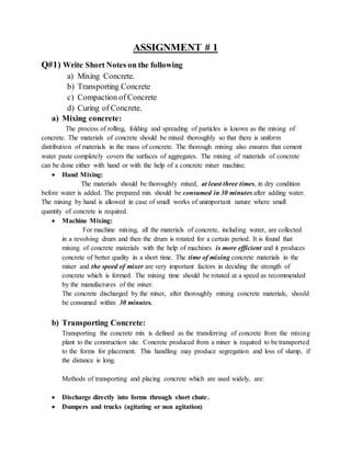 ASSIGNMENT # 1
Q#1) Write Short Notes on the following
a) Mixing Concrete.
b) Transporting Concrete
c) Compaction of Concrete
d) Curing of Concrete.
a) Mixing concrete:
The process of rolling, folding and spreading of particles is known as the mixing of
concrete. The materials of concrete should be mixed thoroughly so that there is uniform
distribution of materials in the mass of concrete. The thorough mixing also ensures that cement
water paste completely covers the surfaces of aggregates. The mixing of materials of concrete
can be done either with hand or with the help of a concrete mixer machine.
 Hand Mixing:
The materials should be thoroughly mixed, at least three times, in dry condition
before water is added. The prepared mix should be consumed in 30 minutes after adding water.
The mixing by hand is allowed in case of small works of unimportant nature where small
quantity of concrete is required.
 Machine Mixing:
For machine mixing, all the materials of concrete, including water, are collected
in a revolving drum and then the drum is rotated for a certain period. It is found that
mixing of concrete materials with the help of machines is more efficient and it produces
concrete of better quality in a short time. The time of mixing concrete materials in the
mixer and the speed of mixer are very important factors in deciding the strength of
concrete which is formed. The mixing time should be rotated at a speed as recommended
by the manufactures of the mixer.
The concrete discharged by the mixer, after thoroughly mixing concrete materials, should
be consumed within 30 minutes.
b) Transporting Concrete:
Transporting the concrete mix is defined as the transferring of concrete from the mixing
plant to the construction site. Concrete produced from a mixer is required to be transported
to the forms for placement. This handling may produce segregation and loss of slump, if
the distance is long.
Methods of transporting and placing concrete which are used widely, are:
 Discharge directly into forms through short chute.
 Dumpers and trucks (agitating or non agitation)
 