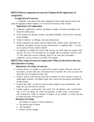 Q#21) What is compactionof concrete?Explain briefly importance of
compaction.
Compactionof Concrete:
Compaction is the process that expels entrapped air from freshly placed concrete and
packs the aggregate particles together so as to increase the density of the concrete.
Importance of Compaction:
 Compaction significantly increases the ultimate strength of concrete and enhances the
bond with reinforcement.
 It also increases the abrasion resistance and general durability of the concrete, decreases
the permeability.
 It helps to minimise its shrinkage and creep characteristics.
 Proper compaction also ensures that the reinforcement, tendons, inserts and fixings are
completely surrounded by dense concrete, the formwork is completely filled – i.e. there
are no pockets of honey-combed material.
 It is important to compact the concrete fully because, Air voids reduce the strength of the
concrete. For every 1% of entrapped air, the strength falls by somewhere between 5 and
7%. This means that concrete containing about 5% air voids due to incomplete
compaction can lose as much as one third of its strength.
Q#22) Why curing of concrete is important? What are the factors that may
affectduration of curing.
Importance of Curing of concrete:
 Concrete derives its strength as a result of the chemical reaction of the mix water and
the cement, a reaction that starts at the instant the two materials first come in contact with
each other and can continue for long time.
 Curing is done to control the rate and extent of moisture loss from concrete to ensure an
uninterrupted hydration of Portland cement after concrete has been placed and finished in
its final position.
 Concrete that “dries” out will not reach its design strength or meet specifications. The
longer the cure, the better the concrete.
 Cement requires a water/cement ratio about 0.23 for hydration and a water/cement
ratio of 0.15 for filling the voids in the gel pores. In other words, a water/cement
ratio of about 0.38 would be required to hydrate all the particles of cement and also
to occupy the space in the gel pores.
Duration of Curing:
The duration of curing of concrete depends on
 The grade & type of cement
 Mix proportion
 Desired concrete strength
 