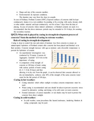  Shape and size of the concrete member
 Environmental & exposure conditions.
The duration may vary from few days to a month.
In case of Ordinary Portland Cement (OPC), Exposed surfaces of concrete shall be kept
continuously damp or in a wet condition by ponding or by covering with sacks, hessian cloth
or other similar material and kept continuously wet for at least 7 days from the date of
placing. In case of concrete where mineral admixtures or blended cements are used, it is
recommended that the above minimum periods may be extended to 10-14 days, for assisting
the secondary reaction.
Q#23) What role is played by curing in strength development process of
concrete? State the method of curing in extreme weather.
Role of curing in strength development:
Curing is done to control the rate and extent of moisture loss from concrete to ensure an
uninterrupted hydration of Portland cement after concrete has been placed and finished in its
final position. Concrete strength increase with age as moisture and a favorable temperature is
present for hydration of cement.
 An experimental investigation was
conducted by "Cement, Concrete &
Aggregates Australia" (CCAA) on the
importance of curing.
 A comparison of the strength of
concrete at 180 days of moist curing
with various periods of moist curing
(0, 3, 7, 14 & 28 days) and then
allowing it to dry out. From the graph , it can be observed that concrete allowed to
dry out immediately, achieves only 40% of the strength of the same concrete water
cured for the full period of 180 days.
Curing in hot weather:
 Curing materials which reflect sunlight to reduce concrete temperature must be
used.
 Water curing is recommended and care should be taken to prevent excessive stress
caused by alternative wetting and drying or by cold water on warm concrete.
 Framed enclosures of canvas tarpaulins or sun shades may be used to protect the
concrete from direct sunlight.
Curing in cold weather:
 In cold weather, some procedures like heated enclosures, insulating blankets &
curing compounds may be used.
 