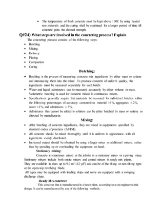  The temperature of fresh concrete must be kept above 100C by using heated
raw materials and the curing shall be continued for a longer period of time till
concrete gains the desired strength.
Q#24) What steps are involved in the concreting process?Explain
The concreting process consists of the following steps:
 Batching
 Mixing.
 Delivery.
 Placing
 Compaction
 Curing
Batching:
 Batching is the process of measuring concrete mix ingredients by either mass or volume
and introducing them into the mixer. To produce concrete of uniform quality, the
ingredients must be measured accurately for each batch.
 Water and liquid admixtures can be measured accurately by either volume or mass.
Volumetric batching is used for concrete mixed in continuous mixers.
 Specifications generally require that materials be measured for individual batches within
the following percentages of accuracy: cementitious material ±1%, aggregates ± 2%,
water ±1%, and admixtures ± 3%.
 Admixtures that cannot be added in solution can be either batched by mass or volume as
directed by manufacturer.
Mixing:
 After batching of concrete ingredients, they are mixed in equipments specified by
standard codes of practices (ASTM).
 All concrete should be mixed thoroughly until it is uniform in appearance, with all
ingredients evenly distributed.
 Increased output should be obtained by using a larger mixer or additional mixers, rather
than by speeding up or overloading the equipment on hand.
Stationary mixing:
Concrete is sometimes mixed at the jobsite in a stationary mixer or a paving mixer.
Stationary mixers include both onsite mixers and central mixers in ready mix plants.
They are available in sizes up to 9.0 m3 (12 yd3) and can be of the tilting or non-tilting type
or the open-top revolving blade.
All types may be equipped with loading skips and some are equipped with a swinging
discharge chute.
Ready Mix concrete:
This concrete that is manufactured in a batch plant, according to a set engineered mix
design. It can be manufactured by any of the following methods:
 