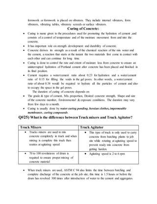 formwork or formwork is placed on vibrators. They include internal vibrators, form
vibrators, vibrating tables, vibratory screeds or surface vibrators.
Curing of Concrete:
 Curing is name given to the procedures used for promoting the hydration of cement ,and
consists of a control of temperature and of the moisture movement from and into the
concrete.
 It has important role on strength development and durability of concrete.
 Concrete derives its strength as a result of the chemical reaction of the mix water and
the cement, a reaction that starts at the instant the two materials first come in contact with
each other and can continue for long time.
 Curing is done to control the rate and extent of moisture loss from concrete to ensure an
uninterrupted hydration of Portland cement after concrete has been placed and finished in
its final position.
 Cement requires a water/cement ratio about 0.23 for hydration and a water/cement
ratio of 0.15 for filling the voids in the gel pores. In other words, a water/cement
ratio of about 0.38 would be required to hydrate all the particles of cement and also
to occupy the space in the gel pores.
The duration of curing of concrete depends on
 The grade & type of cement, Mix proportion, Desired concrete strength, Shape and size
of the concrete member, Environmental & exposure conditions. The duration may vary
from few days to a month.
 Curing is usually done by water curing ponding, hessian clothes, impermeable
membranes, curing compounds.
Q#25) What is the difference betweenTruck mixers and Truck Agitator?
Truck Mixers Truck Agitator
 Trucks mixers are used to mix
concrete completely in truck and when
mixing is complete this truck then
roattes at agitating speed
 This type of truck is only used to carry
concrete from batching plants to job
site while rotating at agitating speed to
prevent ready mix concrete from
getting harden.
 70 to 100 revolutions of drum is
required to ensure proper mixing of
concrete material
 Agitating speed is 2 to 6 rpm
 When truck mixers are used, ASTM C 94 also limits the time between batching and
complete discharge of the concrete at the job site; this time is 1.5 hours or before the
drum has revolved 300 times after introduction of water to the cement and aggregates.
 