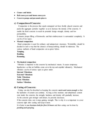  Cranes and hoists
 Belt conveyers and boom conveyers
 Concrete pumps and pneumatic placers
c) Compactionof Concrete:
Compaction is the process that expels entrapped air from freshly placed concrete and
packs the aggregate particles together so as to increase the density of the concrete. It
enable the fresh concrete to reach its potential design strength, density and low
permeability.
It ensures proper filling of formworks and that reinforcement is surrounded completely. It
can be of two types:
 Manual compaction:
Hand compaction is used for ordinary and unimportant structures. Workability should be
decided in such a way that the chances of honeycombing should be minimum. The
various methods of hand compaction are as given below.
Tamping.
Rodding.
Ramming.
 Mechanical compaction:
Vibration is imparted to the concrete by mechanical means. It causes temporary
liquefaction so that air bubbles come on to the top and expelled ultimately. Mechanical
vibration can be of various types as given under.
Internal Vibrations
External Vibrations
Table Vibrations
Form Vibration
Surface Vibration.
d) Curing of Concrete:
Curing can also be described as keeping the concrete moist and warm enough so that
the hydration of cement can continue. As long as free moisture and unhydrated cement
exist inside the concrete, the strength, hardness and density will gradually increase.
As the concrete gets stronger and denser, its porosity decreases.
If the concrete dries out, it stops gaining strength. This is why it is so important to cover
concrete right after casting and keep it moist.
It is better to use hessian cloth for first 24 hours and then curing can be done by
ponding and spraying.
 
