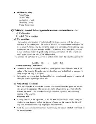  Methods of Curing:
Water Curing
Steam Curing
Application of heat.
Membrane Curing
Curing Compounds.
Q#2) Discuss in detail following deterioration mechanisms in concrete
a) Carbonation.
b) Alkali Silica reaction.
a) Carbonation:
Carbonation is the reaction of carbon dioxide in the environment with the calcium
hydroxide in the cement paste. This reaction produces calcium carbonate and lowers the
pH to around 9. At this value the protective oxide layer surrounding the reinforcing steel
breaks down and corrosion becomes possible. Carbonation is very slow in dry concrete.
In most structures made with good quality concrete, carbonation will take several (or
many) years to reach the level of the reinforcement.
The concrete will carbonate if CO2 from air or from water enters the concrete according to:
Ca(OH)2 + CO2 -> CaCO3 + H2O
Methods to identify Carbonation:
 Carbonation may be recognized in the field by the presence of a discolored zone in the
surface of the concrete. The color may vary from light gray and difficult to recognize to
strong orange and easy to recognize.
 Carbonation can be visualized by phenolphthalein. Uncarbonated regions of concrete will
show pink colour in phenolphthalein test.
b) Alkali Silica Reaction:
Alkali silica reaction is the reaction between alkali content in cement paste and reactive
silica present in aggregates. The reaction product is a hygroscopic gel, which absorbs
moisture and swells. The formation of the gel can cause expansion and, eventually,
cracking of the concrete.
Mitigating ASR:
 It is very difficult, if not impossible, to halt the ASR reaction once it begins. It may be
possible in some instances to limit the ingress of water into the concrete, but this will
only slow down rather than stop the progress of deterioration.
 Limit the alkali content of the concrete by minimizing the amount of alkali contributed by
the portland cement.
 