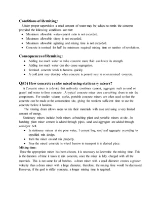 Conditions of Remixing:
Under proper supervision a small amount of water may be added to remix the concrete
provided the following conditions are met:
 Maximum allowable water-cement ratio is not exceeded.
 Maximum allowable slump is not exceeded.
 Maximum allowable agitating and mixing time is not exceeded.
 Concrete is remixed for half the minimum required mixing time or number of revolutions.
ConsequencesofRemixing:
 Adding too much water to make concrete more fluid can lower its strength.
 Adding too much water can also cause segregation.
 Remixed concrete tends to hardens quickly.
 A cold joint may develop when concrete is poured next to or on remixed concrete.
Q#5) How concrete canbe mixed using stationary mixers?
A Concrete mixer is a device that uniformly combines cement, aggregate such as sand or
gravel and water to form concrete . A typical concrete mixer uses a revolving drum to mix the
components. For smaller volume works, portable concrete mixers are often used so that the
concrete can be made at the construction site, giving the workers sufficient time to use the
concrete before it hardens.
The rotating drum allows users to mix their materials with ease and using a very limited
amount of energy.
Stationary mixers include both mixers at batching plant and portable mixers at site . In
batching plant mixer cement is added through pipes, sand and aggregate are added through
conveyor belt.
 In stationary mixers at site pour water, 1 cement bag, sand and aggregate according to
specified mix design.
 Turn the mixer on and mix properly.
 Pour the mixed concrete in wheel barrow to transport it to desired place.
Mixing time:
Once the appropriate mixer has been chosen, it is necessary to determine the mixing time. This
is the duration of time it takes to mix concrete, once the mixer is fully charged with all the
materials. This is not same for all batches. a drum mixer with a small diameter creates a greater
velocity than a drum mixer with a large diameter, therefore, the mixing time would be decreased.
However, if the goal is stiffer concrete, a longer mixing time is required.
 
