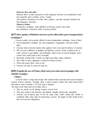 Shotcrete floor and walls:
Shotcrete floors in tanks and pools on well compacted sub-base or on undisturbed earth
have generally given excellent service. Vertical
and overhead construction for walls, slabs, columns, and other structural members has
been frequently shotcreted.
Shotcrete Domes.
Construction techniques using inflatable air-forming systems have made
the construction of shotcrete shells or domes practical.
Q#7) How quality of finished concrete canbe affectedby poor transportation
techniques?
Concrete quality can be greatly affected by poor transportation techniques. Some of them:
 Poor transportation technique can cause segregation of aggregates with poor surface
finish.
 Concrete tends to become harden when agitated truck is not used for delivery of concrete.
 This can pose a difficulty in handling and finishing concrete. Water is added on site to
remix concrete to gain fluidity and workability which in turn if exceeds designed water-
cement ratio would result in loss of strength.
 Movement of hand trolly or trucks on rough road surface makes vibrations.
 This results in heavy aggregates to deposit at bottom of truck.
 Water and cement slurry come on top.
 Concrete can waits in a truck for long can
Q#8) Expalin the use of Chutes, Belt conveyors and concrete pumps with
suitable examples.
Chutes:
Concrete Chute is a long metal trough with rounded bottom and open ends used to transport
concrete at lower elevation. Normally chute is made of metal or lined with metal and provided
with uniform slope. Generally a 1V:2.5H slope is adopted.
The slope of the chute must not be flatter than it.
 They are mostly use for placing concrete at lower level.
 They pour concrete with precision and maintain strength and prevents segregation.
 Concrete can be placed upto 18 feet far using Chute. Initial setting time should be
considered while using chute for transporting concrete. The height of chute should be less
than 3m to prevent segregations.
 