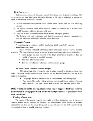 Belt Conveyors:
Belt conveyors are used to discharge concrete from truck mixer to point of discharge. But
belt conveyors are used with extent. The main objection in this type of equipment is segregation
which is not allowed in structural concrete.
 Modern conveyors have adjustable reach, variable speed towards back and forth, travelling
diverter.
 This system extremely useful when enormous amount of concrete has to be transferred
quickly through a relatively less accessible area.
 They can be used to transport both to lower grounds and higher grounds.
 The discharge end must be designed such that the arrangement minimize segregation of
concrete and ensure discharging of entire mortar form belt.
Concrete Pumps:
A concrete pump is a machine used for transferring liquid concrete by pumping.
Boom Concrete Pumps:
It uses a remote-controlled articulating robotic arm (called a boom) to place concrete
accurately. This type of concrete pump is attached to a truck or longer units are on semi-trailers.
 Boom pumps are used on most of the larger construction projects as they are
capable of pumping at very high volumes
 They have labor saving nature.
 They are a revolutionary alternative to line-concrete pumps.
Line Pump/Trailer -Mounted concrete Pumps:
The second main type of concrete pump is either mounted on a truck or placed on a
trailer. This pump requires steel or flexible concrete placing hoses to be manually attached to the
outlet of the machine.
 Line pumps normally pump concrete at lower volumes than boom pumps.
 They are used for smaller volume concrete placing applications such as swimming
pools, sidewalks, and single family home concrete slabs and most ground slabs.
Q#9) What is meant by placing of concrete?Youre Supposedto Place concrete
Underwater in bridge pier Which method would you choose to place concretin
such conditions?
Placing of concrete:
The process of discharging concrete from trucks to the final destination point is placing of
concrete. Before placing concrete, the formwork and reinforcement should be checked to make
sure that they are clean and free of any debris, such as ends of tying wire. The fresh concrete should
be deposited as close as possible to its final position.
 
