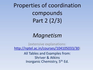 Properties of coordination
compounds
Part 2 (2/3)
Magnetism
(extensive explanations:
http://nptel.ac.in/courses/104105033/30)
All Tables and Examples from:
Shriver & Atkins
Inorganic Chemistry, 5th Ed.
 