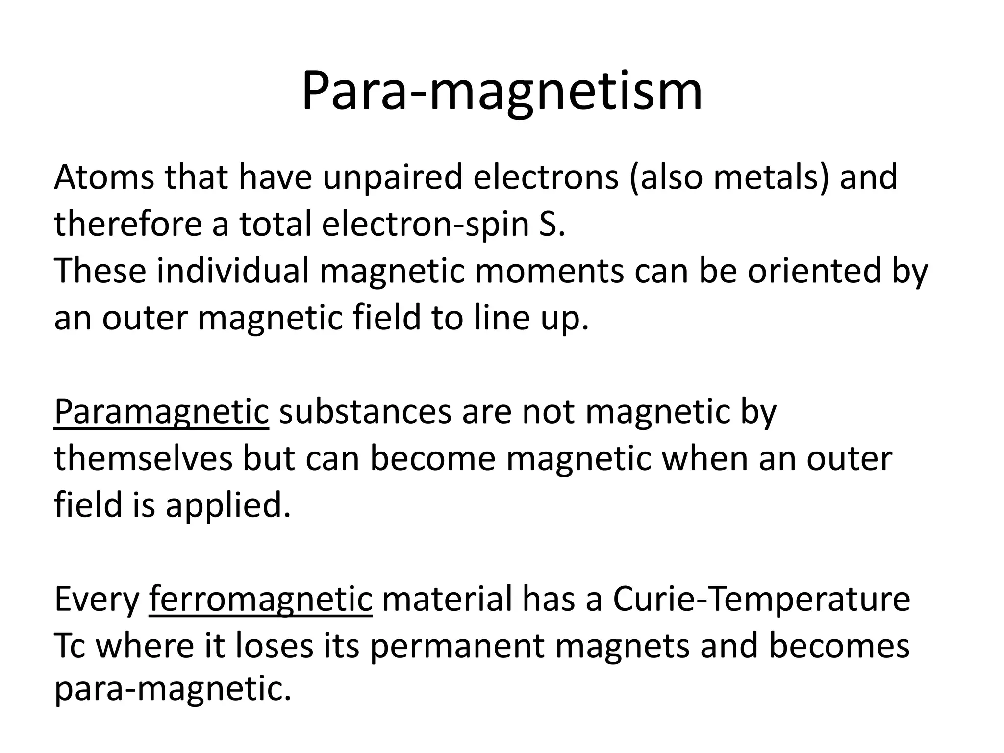 Para-magnetism
Atoms that have unpaired electrons (also metals) and
therefore a total electron-spin S.
These individual magnetic moments can be oriented by
an outer magnetic field to line up.
Paramagnetic substances are not magnetic by
themselves but can become magnetic when an outer
field is applied.
Every ferromagnetic material has a Curie-Temperature
Tc where it loses its permanent magnets and becomes
para-magnetic.
 