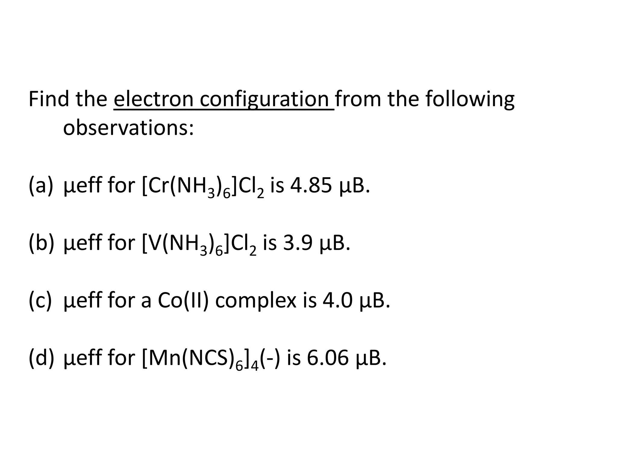 Find the electron configuration from the following
observations:
(a) μeff for [Cr(NH3)6]Cl2 is 4.85 μB.
(b) μeff for [V(NH3)6]Cl2 is 3.9 μB.
(c) μeff for a Co(II) complex is 4.0 μB.
(d) μeff for [Mn(NCS)6]4(-) is 6.06 μB.
 