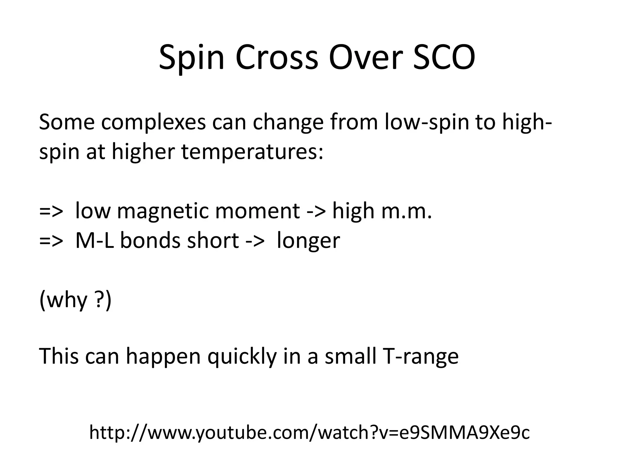 Spin Cross Over SCO
Some complexes can change from low-spin to high-
spin at higher temperatures:
=> low magnetic moment -> high m.m.
=> M-L bonds short -> longer
(why ?)
This can happen quickly in a small T-range
http://www.youtube.com/watch?v=e9SMMA9Xe9c
 