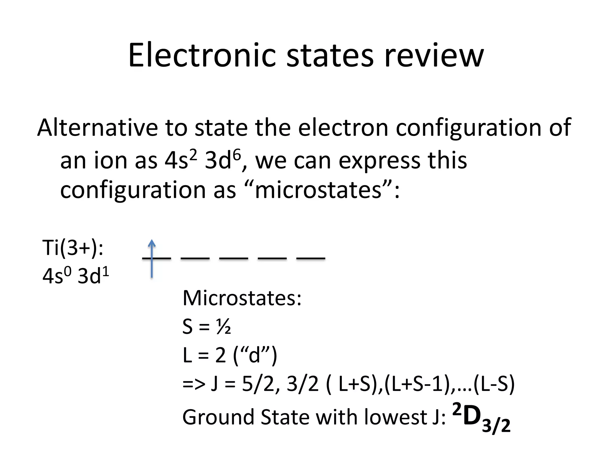 Electronic states review
Alternative to state the electron configuration of
an ion as 4s2 3d6, we can express this
configuration as “microstates”:
Ti(3+):
4s0 3d1
Microstates:
S = ½
L = 2 (“d”)
=> J = 5/2, 3/2 ( L+S),(L+S-1),…(L-S)
Ground State with lowest J: 2D3/2
 