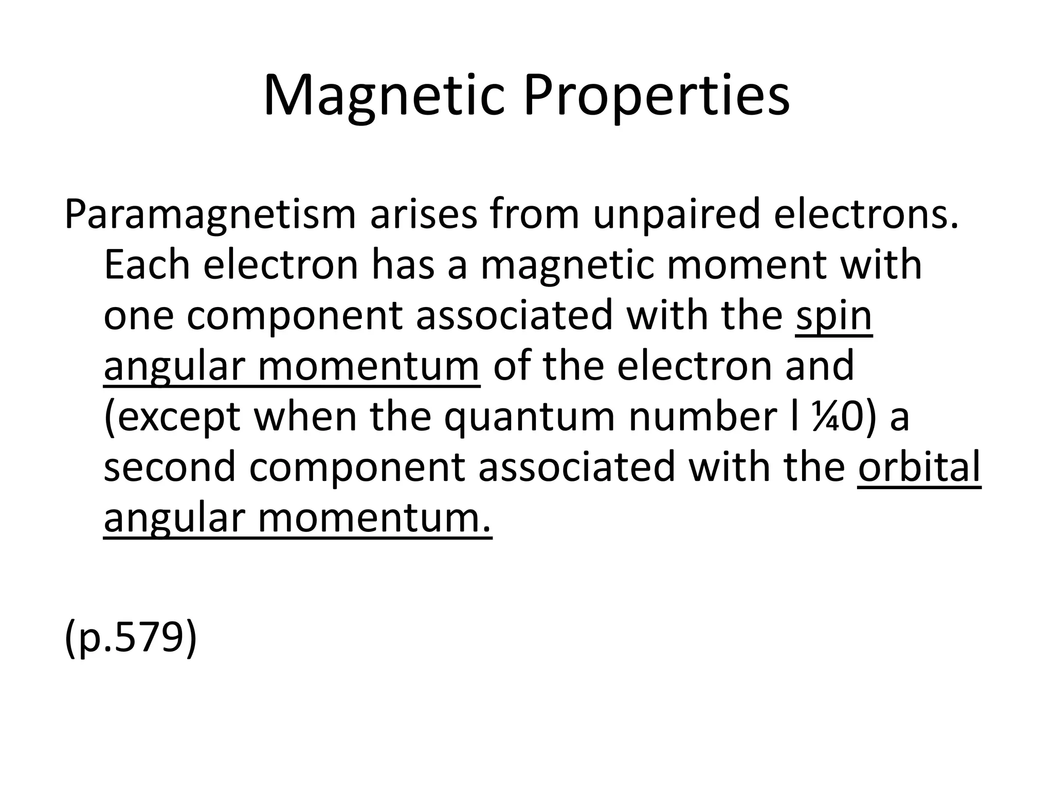 Magnetic Properties
Paramagnetism arises from unpaired electrons.
Each electron has a magnetic moment with
one component associated with the spin
angular momentum of the electron and
(except when the quantum number l ¼0) a
second component associated with the orbital
angular momentum.
(p.579)
 