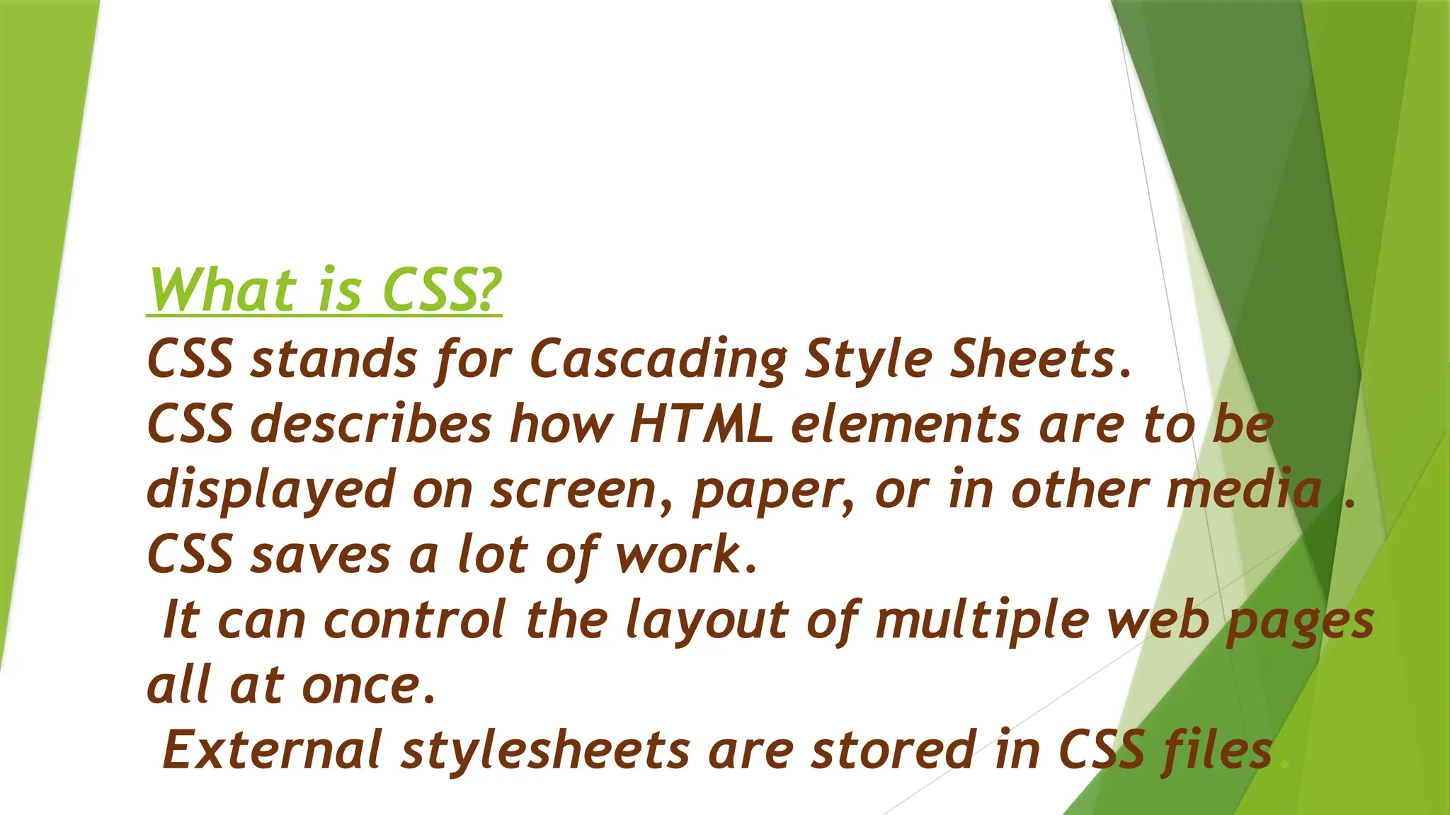 What is CSS?
CSS stands for Cascading Style Sheets.
CSS describes how HTML elements are to be
displayed on screen, paper, or in other media .
CSS saves a lot of work.
It can control the layout of multiple web pages
all at once.
External stylesheets are stored in CSS files.
 