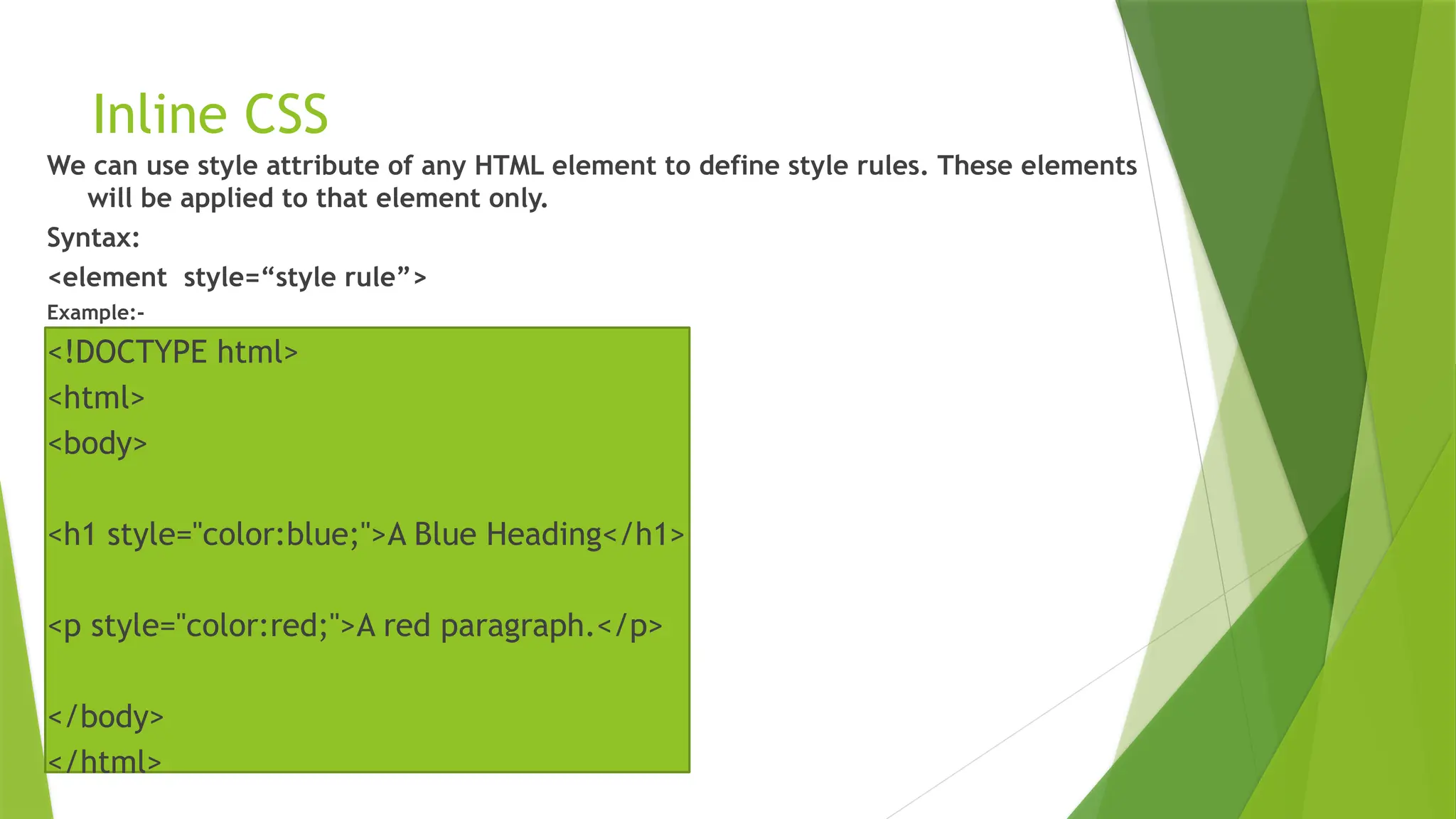 Inline CSS
We can use style attribute of any HTML element to define style rules. These elements
will be applied to that element only.
Syntax:
<element style=“style rule”>
Example:-
<!DOCTYPE html>
<html>
<body>
<h1 style="color:blue;">A Blue Heading</h1>
<p style="color:red;">A red paragraph.</p>
</body>
</html>
 
