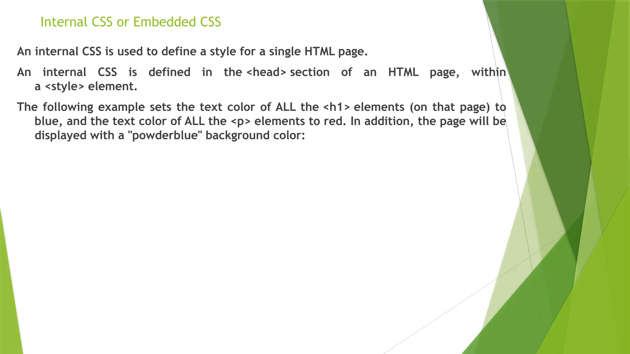 Internal CSS or Embedded CSS
An internal CSS is used to define a style for a single HTML page.
An internal CSS is defined in the <head> section of an HTML page, within
a <style> element.
The following example sets the text color of ALL the <h1> elements (on that page) to
blue, and the text color of ALL the <p> elements to red. In addition, the page will be
displayed with a "powderblue" background color:
 
