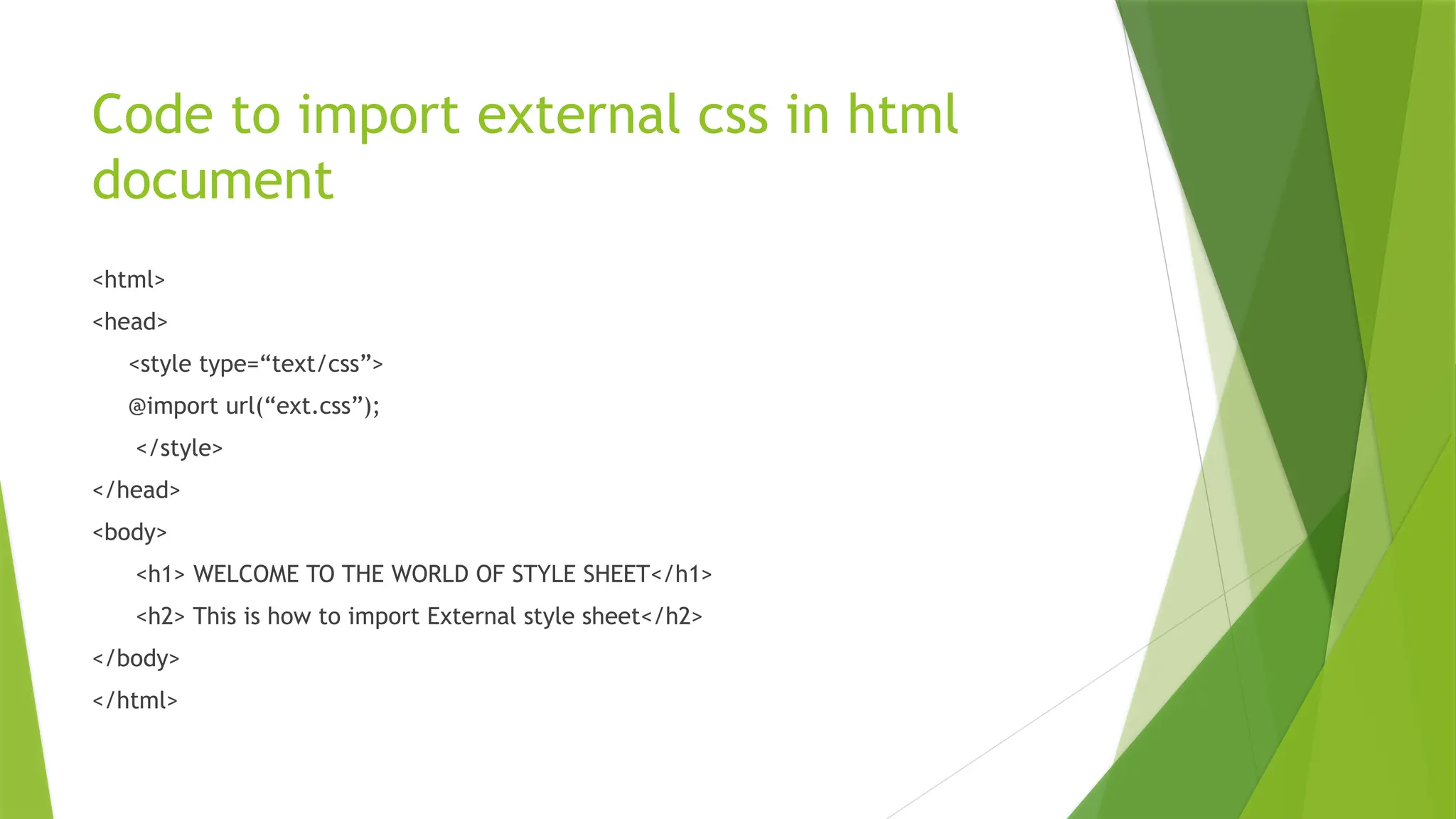 Code to import external css in html
document
<html>
<head>
<style type=“text/css”>
@import url(“ext.css”);
</style>
</head>
<body>
<h1> WELCOME TO THE WORLD OF STYLE SHEET</h1>
<h2> This is how to import External style sheet</h2>
</body>
</html>
 