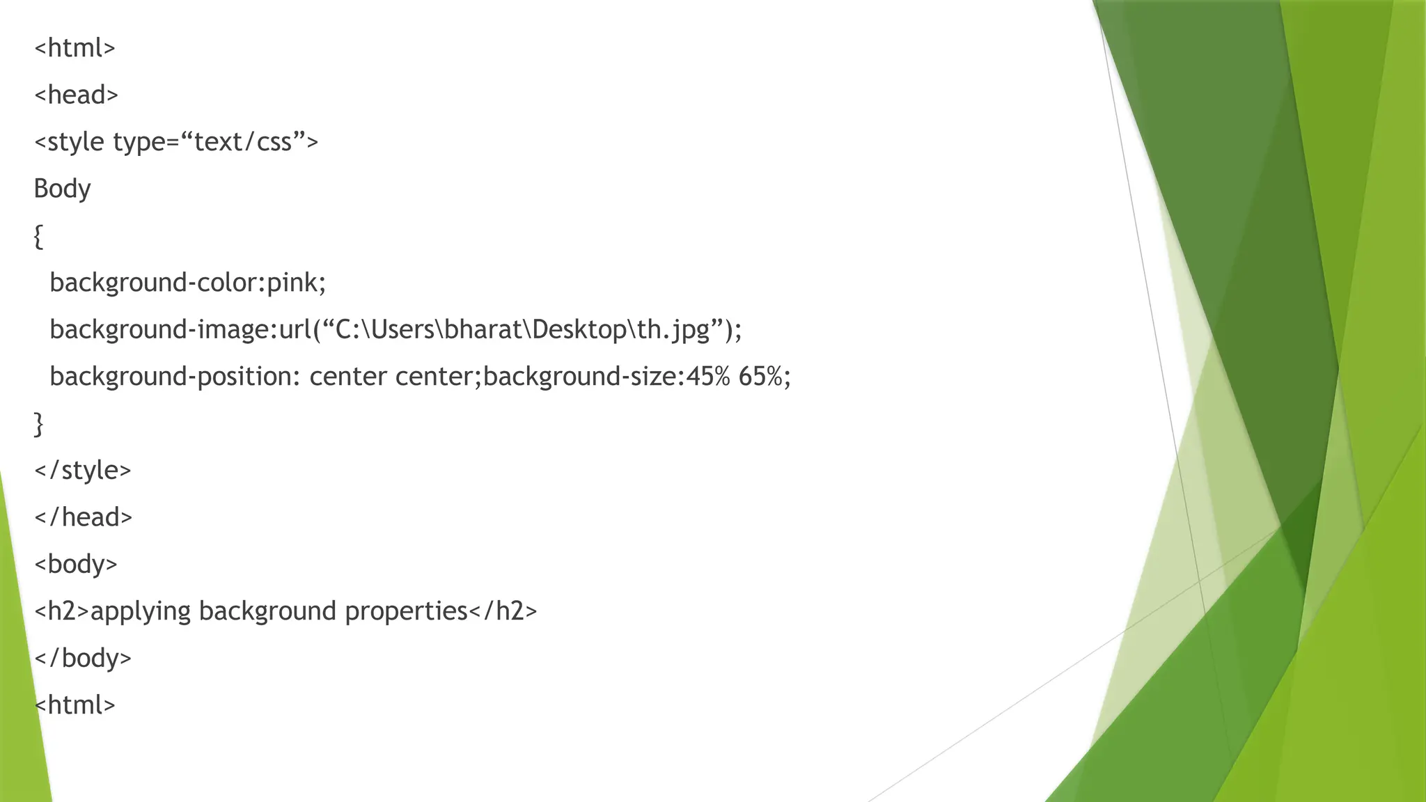 <html>
<head>
<style type=“text/css”>
Body
{
background-color:pink;
background-image:url(“C:UsersbharatDesktopth.jpg”);
background-position: center center;background-size:45% 65%;
}
</style>
</head>
<body>
<h2>applying background properties</h2>
</body>
<html>
 