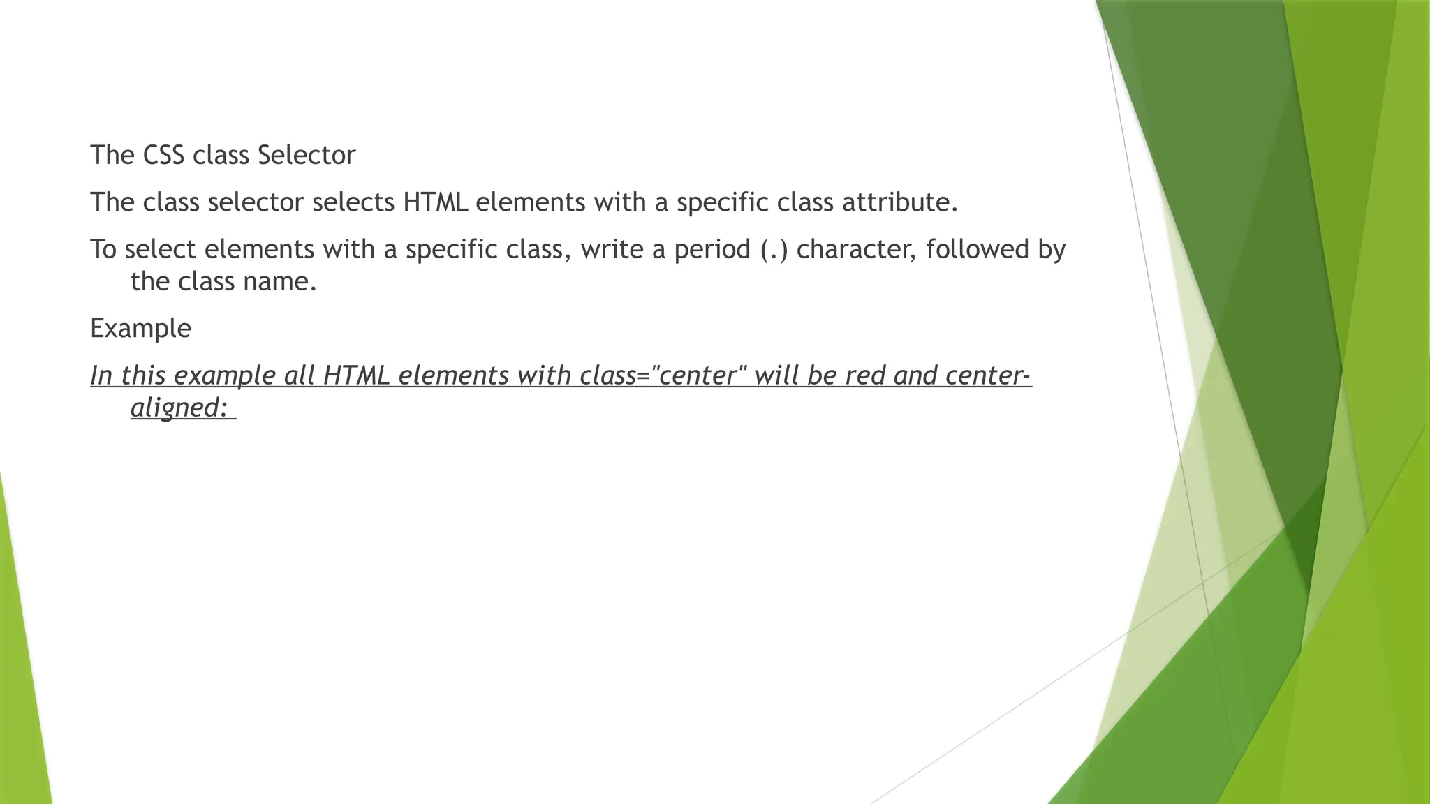 The CSS class Selector
The class selector selects HTML elements with a specific class attribute.
To select elements with a specific class, write a period (.) character, followed by
the class name.
Example
In this example all HTML elements with class="center" will be red and center-
aligned:
 